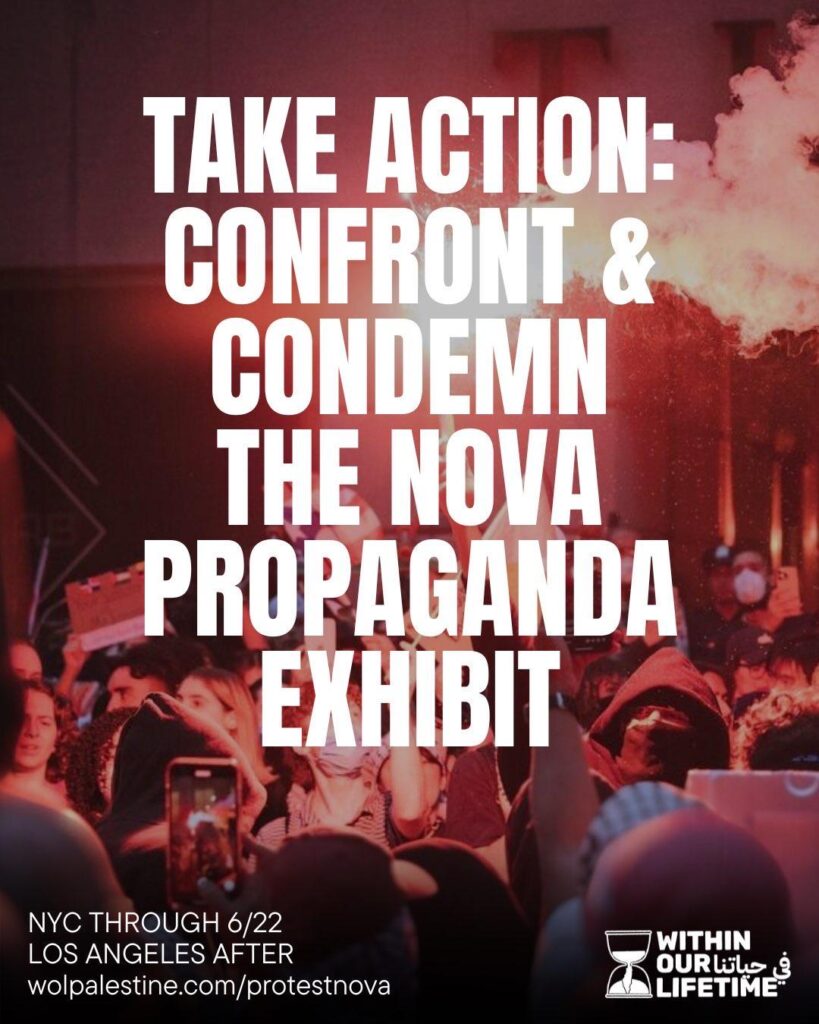 TAKE ACTION: CONFRONT & CONDEMN THE NOVA PROPAGANDA EXHIBIT NYC THROUGH 6/22 LOS ANGELES AFTER wolpalestine.com/protestnova -Within Our Lifetime