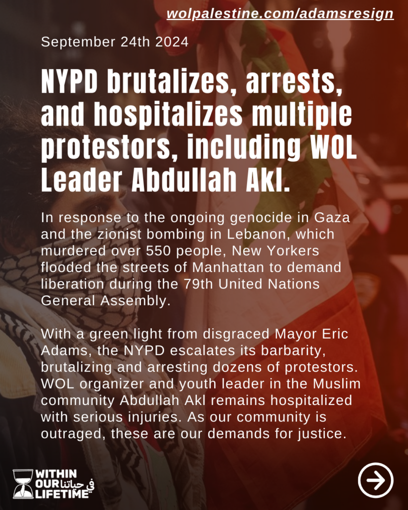 wolpalestine.com/adamsresign September 24, 2024 NYPD brutalizes, arrests and hospitalizes multiple protesters, including WOL Leader Abdullah Akl. In response to the ongoing genocide in Gaza and the zionist bombing in Lebanon, which murdered over 550 people, New Yorkers flooded the streets of Manhattan to demand liberation during the 79th United Nations General Assembly. With a green light from disgraced Mayor Eric Adams, the NYPD escalates its barbarity, brutalizing and arresting dozens of protestors. WOL organizer and youth leader in the Muslim community Abdullah Akl remains hospitalized with serious injuries. As our community is outraged, these are our demands for justice.